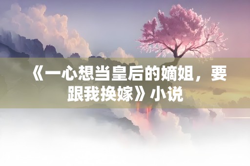 《一心想当皇后的嫡姐，要跟我换嫁》小说