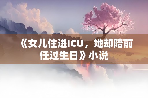 《女儿住进ICU，她却陪前任过生日》小说