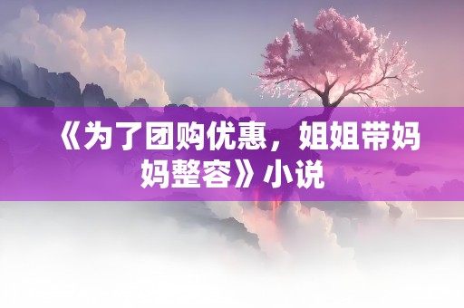 《为了团购优惠，姐姐带妈妈整容》小说