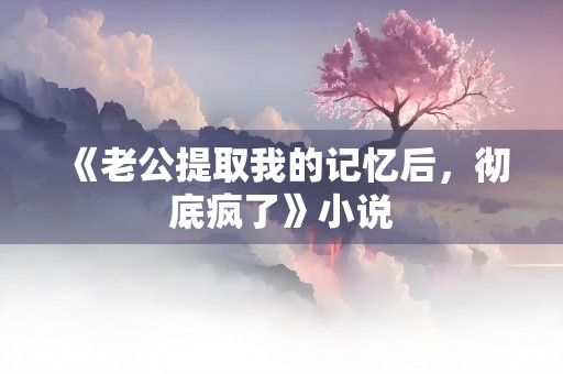 《老公提取我的记忆后，彻底疯了》小说