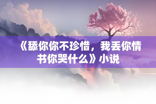 《舔你你不珍惜，我丢你情书你哭什么》小说