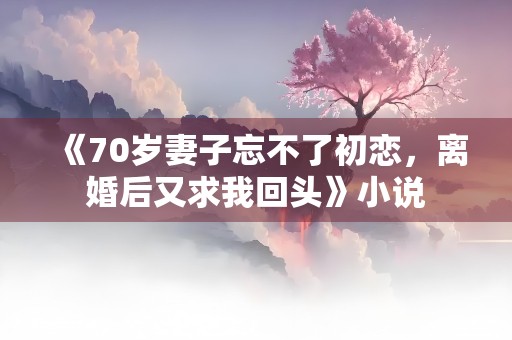 《70岁妻子忘不了初恋，离婚后又求我回头》小说