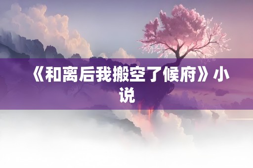 《和离后我搬空了候府》小说