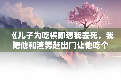 《儿子为吃槟郎想我去死，我把他和渣男赶出门让他吃个够》小说