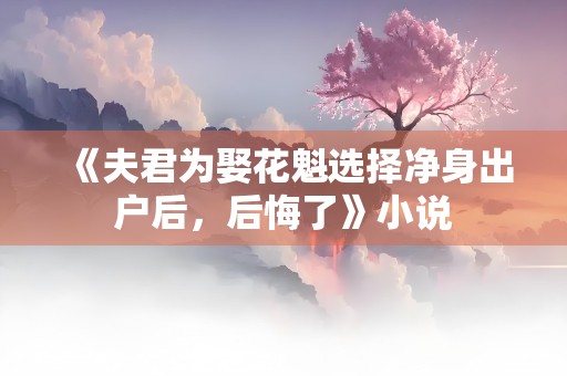 《夫君为娶花魁选择净身出户后，后悔了》小说