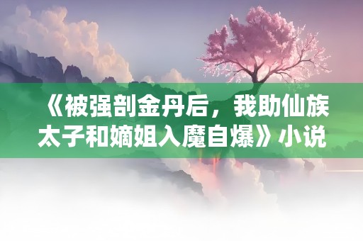 《被强剖金丹后，我助仙族太子和嫡姐入魔自爆》小说