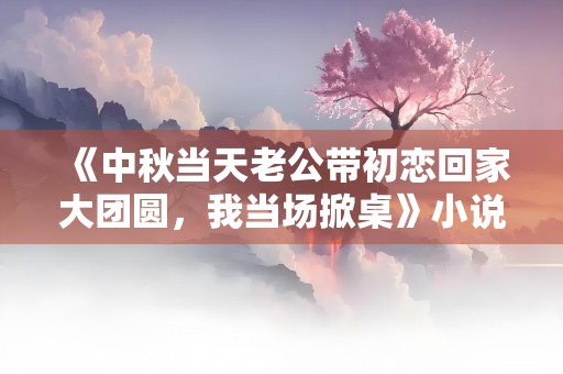 《中秋当天老公带初恋回家大团圆，我当场掀桌》小说