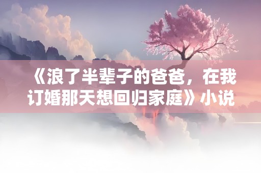 《浪了半辈子的爸爸，在我订婚那天想回归家庭》小说