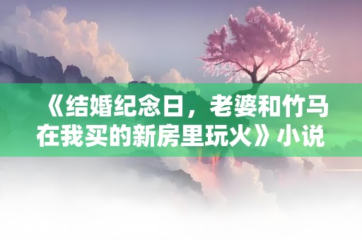 《结婚纪念日，老婆和竹马在我买的新房里玩火》小说