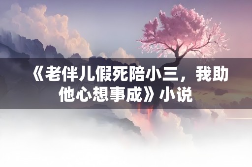 《老伴儿假死陪小三，我助他心想事成》小说