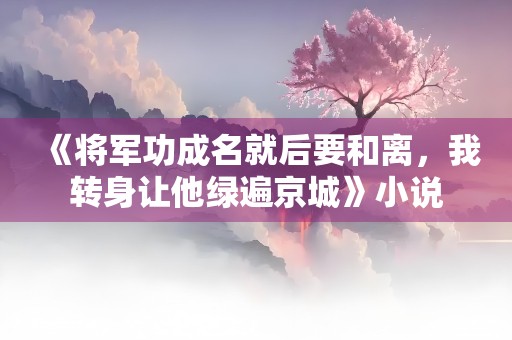 《将军功成名就后要和离，我转身让他绿遍京城》小说