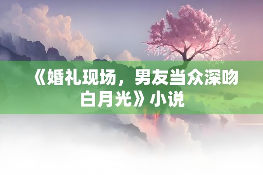 《婚礼现场，男友当众深吻白月光》小说