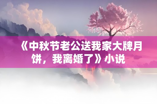 《中秋节老公送我家大牌月饼，我离婚了》小说