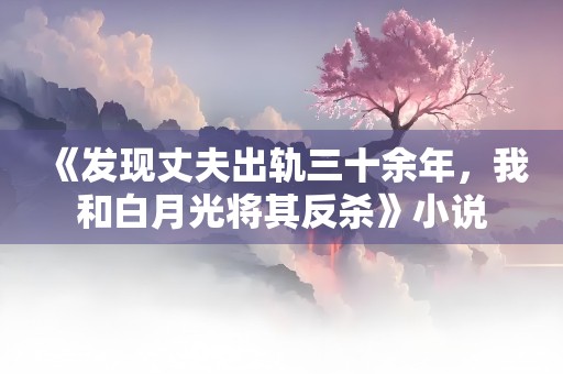 《发现丈夫出轨三十余年，我和白月光将其反杀》小说