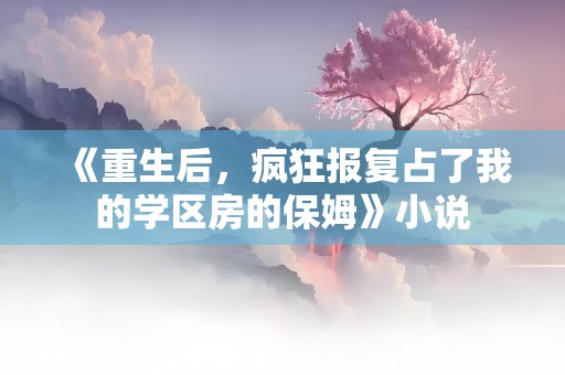 《重生后，疯狂报复占了我的学区房的保姆》小说