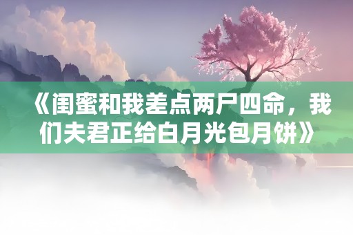 《闺蜜和我差点两尸四命，我们夫君正给白月光包月饼》小说