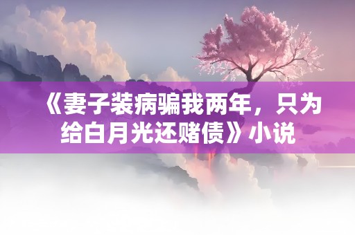 《妻子装病骗我两年，只为给白月光还赌债》小说