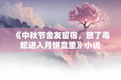 《中秋节舍友留宿，放了毒蛇进入月饼盒里》小说