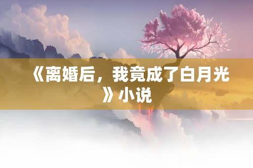 《离婚后，我竟成了白月光》小说