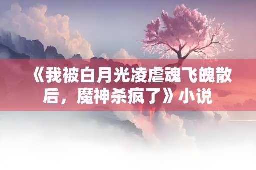 《我被白月光凌虐魂飞魄散后，魔神杀疯了》小说