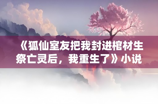 《狐仙室友把我封进棺材生祭亡灵后，我重生了》小说