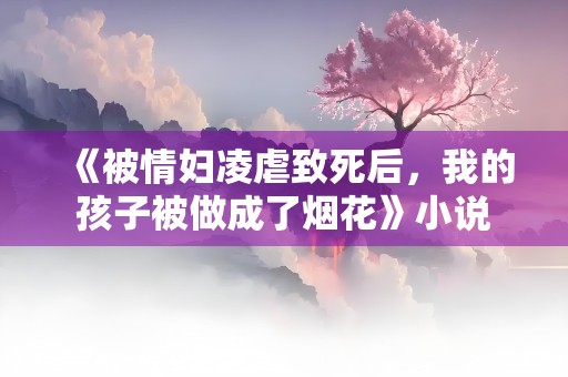 《被情妇凌虐致死后，我的孩子被做成了烟花》小说