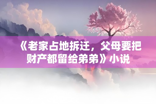 《老家占地拆迁，父母要把财产都留给弟弟》小说