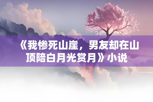 《我惨死山崖，男友却在山顶陪白月光赏月》小说