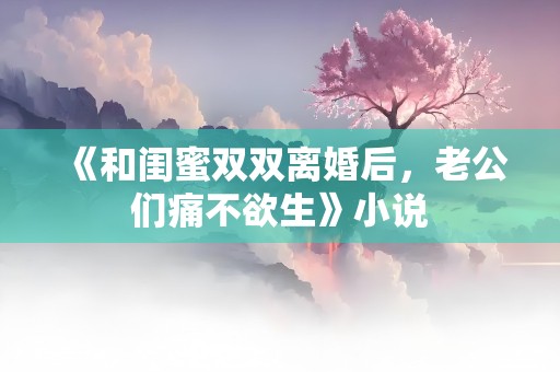 《和闺蜜双双离婚后，老公们痛不欲生》小说