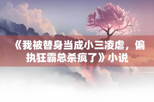 《我被替身当成小三凌虐，偏执狂霸总杀疯了》小说