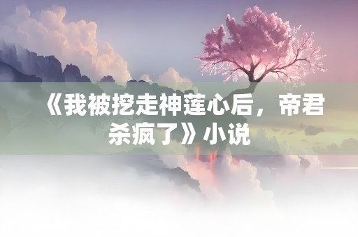 《我被挖走神莲心后，帝君杀疯了》小说