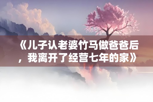 《儿子认老婆竹马做爸爸后，我离开了经营七年的家》小说