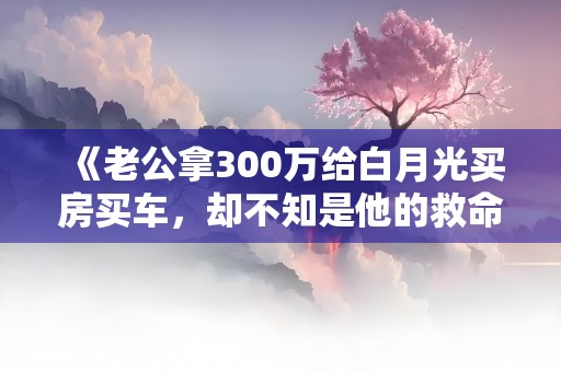 《老公拿300万给白月光买房买车，却不知是他的救命钱》小说