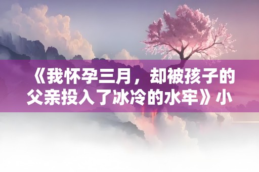 《我怀孕三月，却被孩子的父亲投入了冰冷的水牢》小说