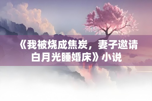 《我被烧成焦炭，妻子邀请白月光睡婚床》小说