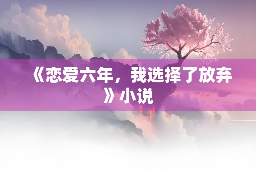 《恋爱六年，我选择了放弃》小说