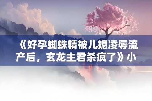 《好孕蜘蛛精被儿媳凌辱流产后，玄龙主君杀疯了》小说