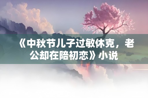 《中秋节儿子过敏休克，老公却在陪初恋》小说