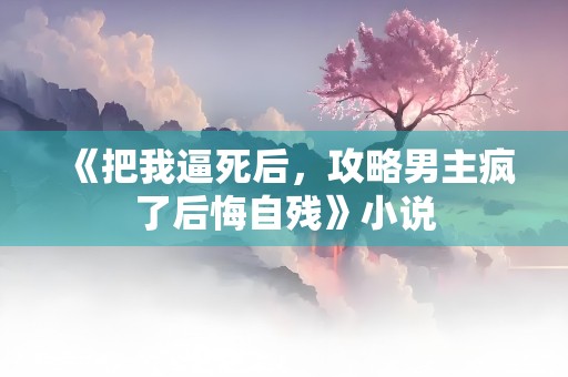 《把我逼死后，攻略男主疯了后悔自残》小说