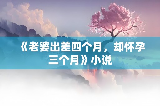 《老婆出差四个月，却怀孕三个月》小说