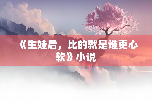 《生娃后，比的就是谁更心软》小说