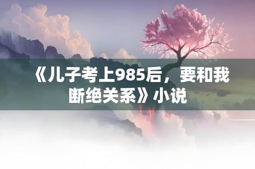 《儿子考上985后，要和我断绝关系》小说