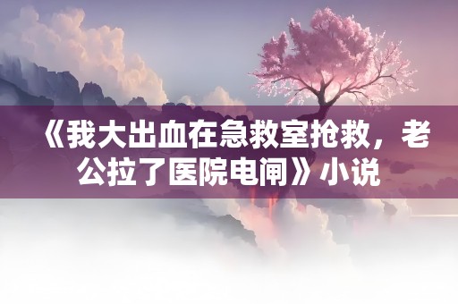 《我大出血在急救室抢救，老公拉了医院电闸》小说