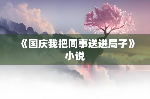 《国庆我把同事送进局子》小说