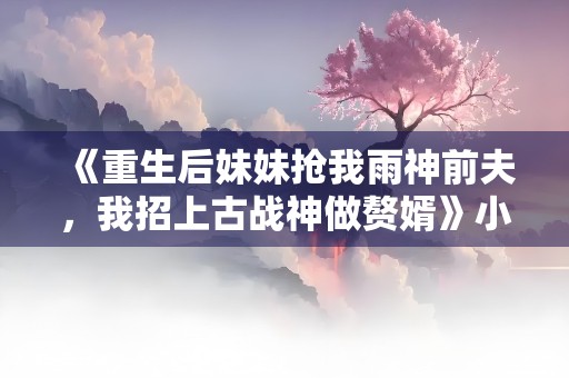 《重生后妹妹抢我雨神前夫，我招上古战神做赘婿》小说