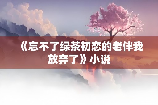 《忘不了绿茶初恋的老伴我放弃了》小说