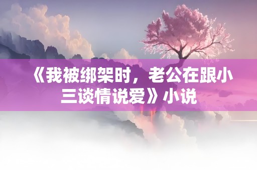 《我被绑架时，老公在跟小三谈情说爱》小说