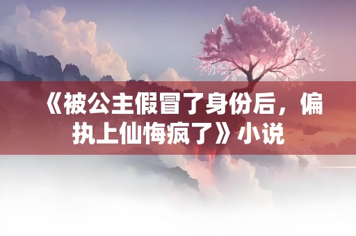 《被公主假冒了身份后，偏执上仙悔疯了》小说