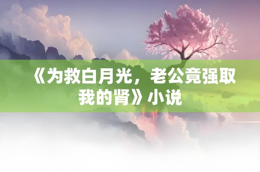 《为救白月光，老公竟强取我的肾》小说