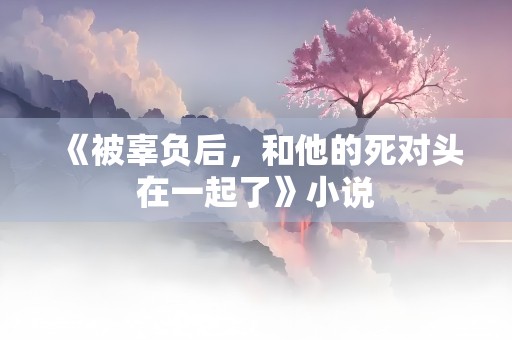 《被辜负后，和他的死对头在一起了》小说